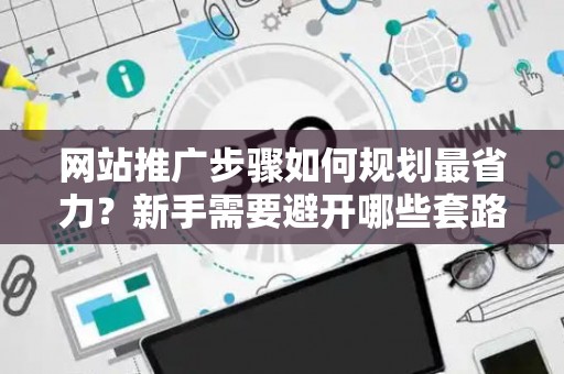 网站推广步骤如何规划最省力？新手需要避开哪些套路？