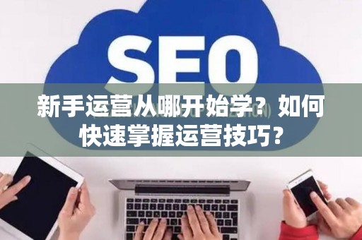 新手运营从哪开始学?如何快速掌握运营技巧? 新手运营从哪开始学?如何快速掌握运营技巧?