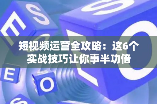 短视频运营全攻略：这6个实战技巧让你事半功倍